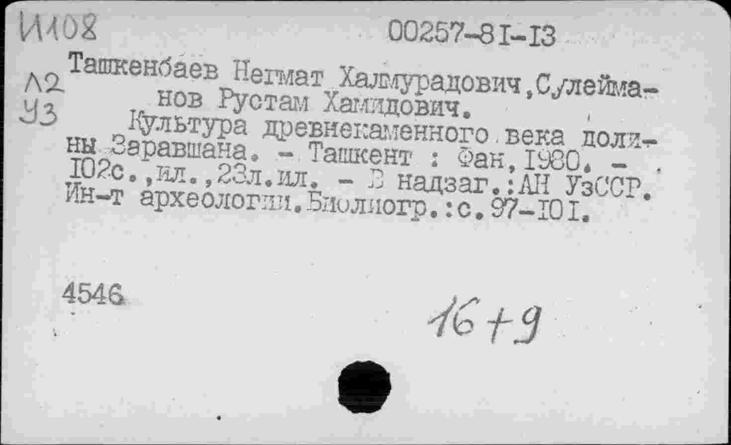 ﻿00257-81-13
Ташкенбаев Негмат Халмурадович,Сулейма нов Рустам Хамидович.
’УЗ Культура древнекаменного.века доли ны Зэравшана. - Ташкент : Фан, 1980* -102с.,ил.,23л.ил. - 3 надзаг.:АИ УзССР Ин-т археологии.Бдилиогр.: с.97-101.
454G
